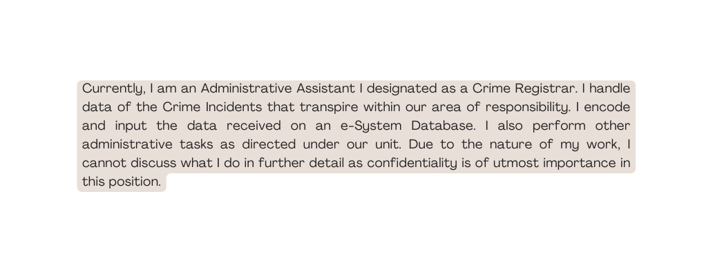 Currently I am an Administrative Assistant I designated as a Crime Registrar I handle data of the Crime Incidents that transpire within our area of responsibility I encode and input the data received on an e System Database I also perform other administrative tasks as directed under our unit Due to the nature of my work I cannot discuss what I do in further detail as confidentiality is of utmost importance in this position